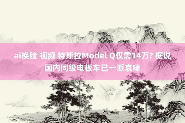 ai换脸 视频 特斯拉Model Q仅需14万? 据说国内同级电板车已一派哀嚎