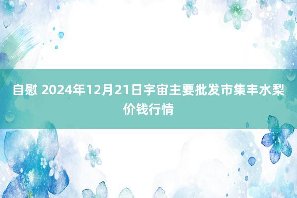 自慰 2024年12月21日宇宙主要批发市集丰水梨价钱行情