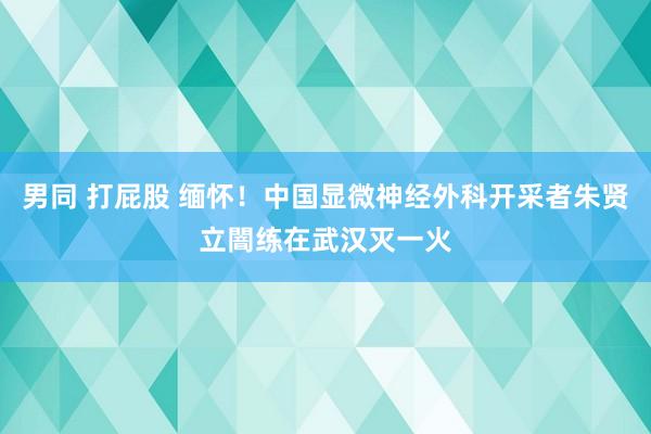 男同 打屁股 缅怀！中国显微神经外科开采者朱贤立闇练在武汉灭一火