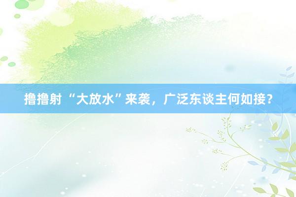 撸撸射 “大放水”来袭,广泛东谈主何如接?