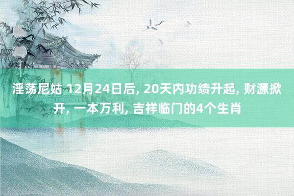 淫荡尼姑 12月24日后， 20天内功绩升起， 财源掀开， 一本万利， 吉祥临门的4个生肖