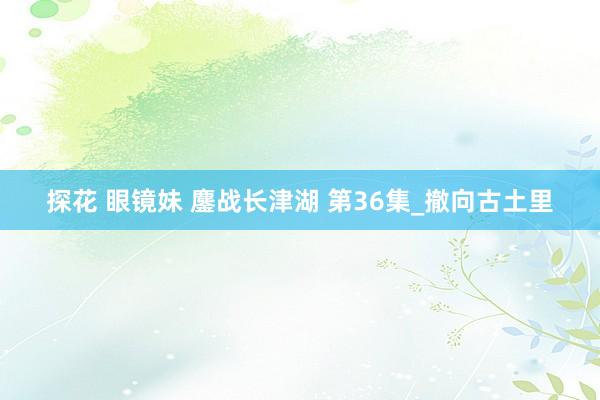 探花 眼镜妹 鏖战长津湖 第36集_撤向古土里