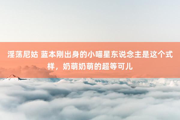 淫荡尼姑 蓝本刚出身的小喵星东说念主是这个式样，奶萌奶萌的超等可儿