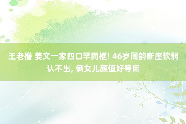 王老撸 姜文一家四口罕同框! 46岁周韵断崖软弱认不出， 俩女儿颜值好等闲