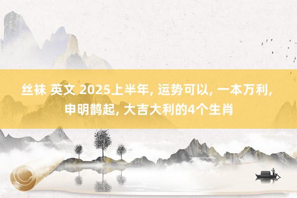 丝袜 英文 2025上半年， 运势可以， 一本万利， 申明鹊起， 大吉大利的4个生肖