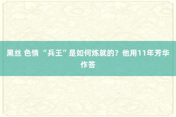 黑丝 色情 “兵王”是如何炼就的？他用11年芳华作答