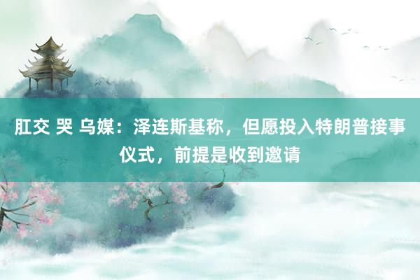 肛交 哭 乌媒：泽连斯基称，但愿投入特朗普接事仪式，前提是收到邀请
