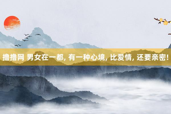 撸撸网 男女在一都， 有一种心境， 比爱情， 还要亲密!