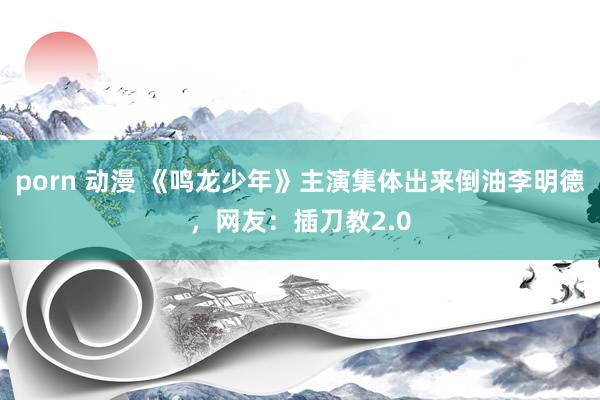 porn 动漫 《鸣龙少年》主演集体出来倒油李明德，网友：插刀教2.0