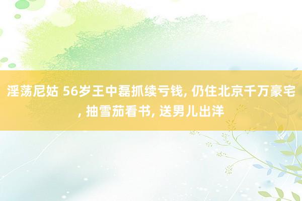 淫荡尼姑 56岁王中磊抓续亏钱， 仍住北京千万豪宅， 抽雪茄看书， 送男儿出洋