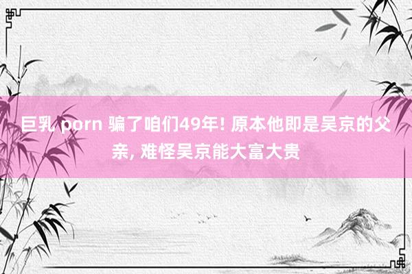 巨乳 porn 骗了咱们49年! 原本他即是吴京的父亲， 难怪吴京能大富大贵