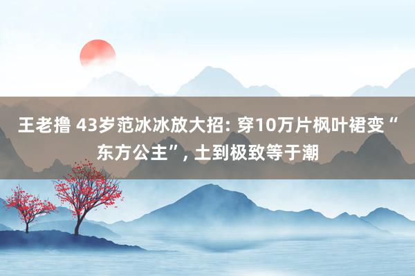 王老撸 43岁范冰冰放大招: 穿10万片枫叶裙变“东方公主”， 土到极致等于潮