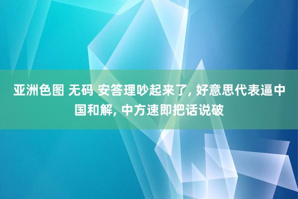 亚洲色图 无码 安答理吵起来了， 好意思代表逼中国和解， 中方速即把话说破