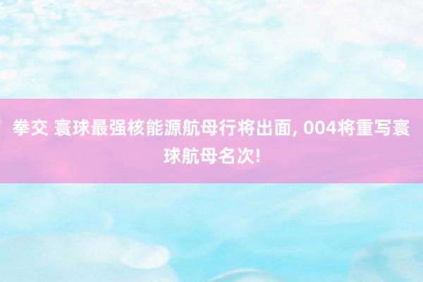 拳交 寰球最强核能源航母行将出面， 004将重写寰球航母名次!