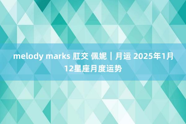 melody marks 肛交 佩妮︱月运 2025年1月12星座月度运势