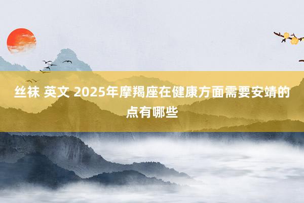 丝袜 英文 2025年摩羯座在健康方面需要安靖的点有哪些