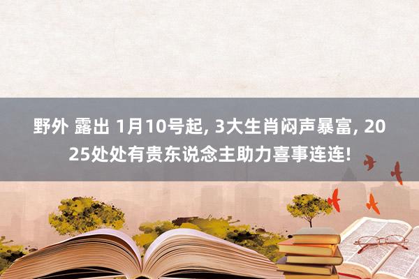 野外 露出 1月10号起， 3大生肖闷声暴富， 2025处处有贵东说念主助力喜事连连!