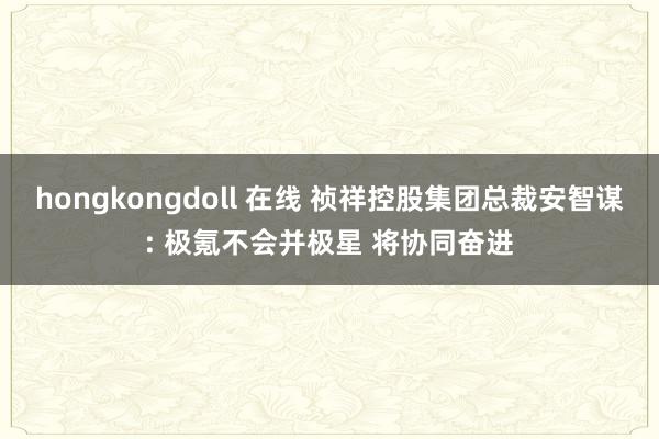 hongkongdoll 在线 祯祥控股集团总裁安智谋: 极氪不会并极星 将协同奋进