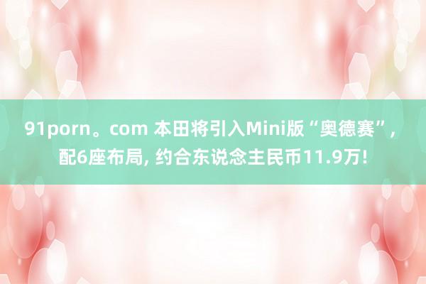 91porn。com 本田将引入Mini版“奥德赛”， 配6座布局， 约合东说念主民币11.9万!