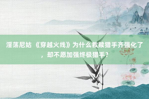淫荡尼姑 《穿越火线》为什么救赎猎手齐强化了，却不愿加强终极猎手？
