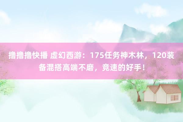 撸撸撸快播 虚幻西游：175任务神木林，120装备混搭高端不磨，竞速的好手！