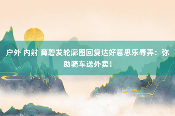 户外 内射 育碧发轮廓图回复达好意思乐辱弄：弥助骑车送外卖！