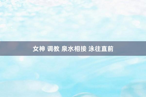 女神 调教 泉水相接 泳往直前
