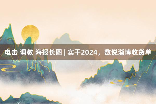 电击 调教 海报长图 | 实干2024，数说淄博收货单