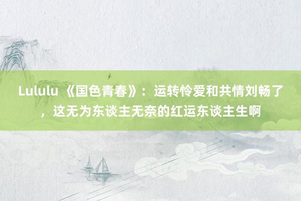 Lululu 《国色青春》：运转怜爱和共情刘畅了，这无为东谈主无奈的红运东谈主生啊