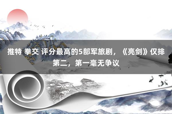 推特 拳交 评分最高的5部军旅剧，《亮剑》仅排第二，第一毫无争议