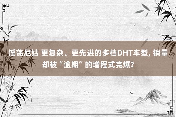 淫荡尼姑 更复杂、更先进的多档DHT车型， 销量却被“逾期”的增程式完爆?