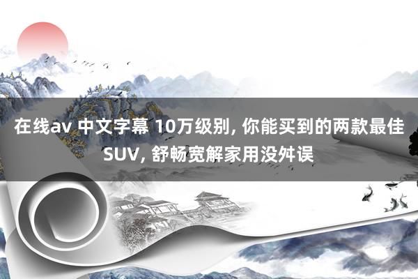 在线av 中文字幕 10万级别， 你能买到的两款最佳SUV， 舒畅宽解家用没舛误