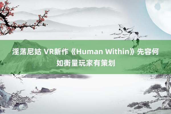 淫荡尼姑 VR新作《Human Within》先容何如衡量玩家有策划