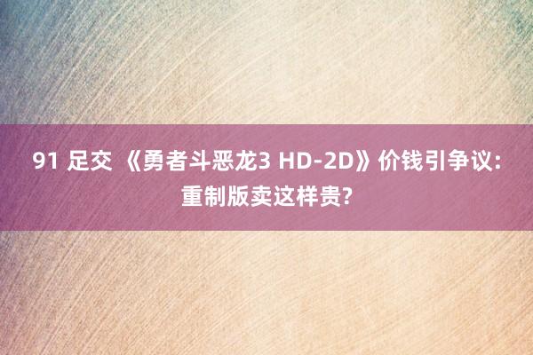 91 足交 《勇者斗恶龙3 HD-2D》价钱引争议:重制版卖这样贵?