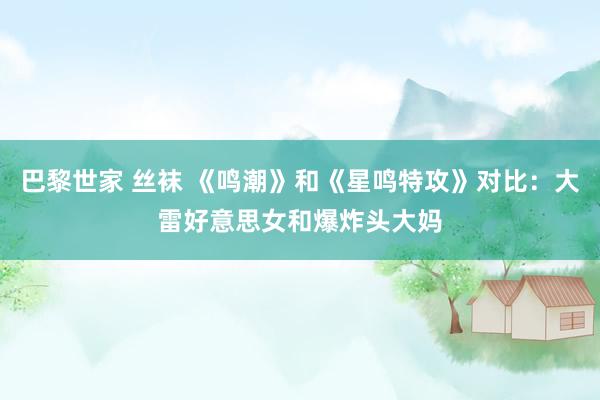 巴黎世家 丝袜 《鸣潮》和《星鸣特攻》对比：大雷好意思女和爆炸头大妈