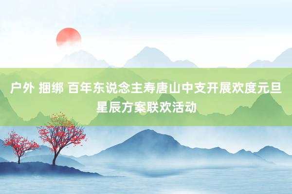 户外 捆绑 百年东说念主寿唐山中支开展欢度元旦星辰方案联欢活动
