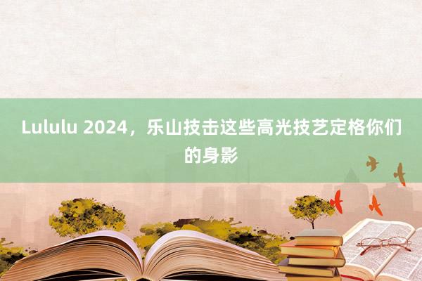 Lululu 2024，乐山技击这些高光技艺定格你们的身影