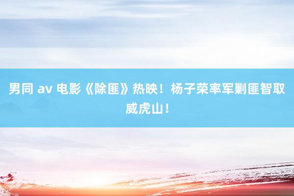 男同 av 电影《除匪》热映！杨子荣率军剿匪智取威虎山！
