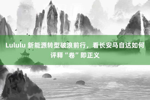 Lululu 新能源转型破浪前行，看长安马自达如何评释“卷”即正义