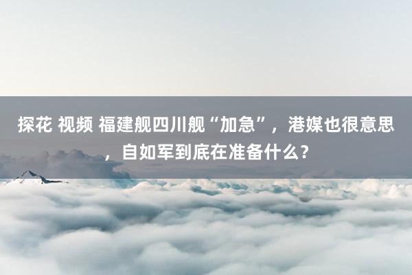 探花 视频 福建舰四川舰“加急”，港媒也很意思，自如军到底在准备什么？