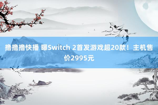 撸撸撸快播 曝Switch 2首发游戏超20款！主机售价2995元