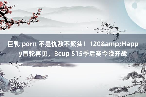 巨乳 porn 不是仇敌不聚头！120&Happy首轮再见，Bcup S15季后赛今晚开战