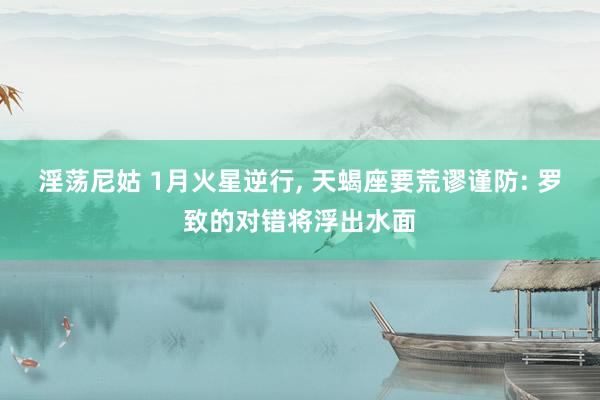 淫荡尼姑 1月火星逆行， 天蝎座要荒谬谨防: 罗致的对错将浮出水面