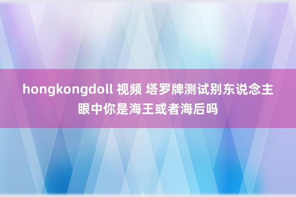hongkongdoll 视频 塔罗牌测试别东说念主眼中你是海王或者海后吗