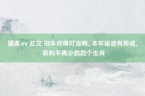 國產av 肛交 旧年穷得叮当响， 本年级迹有所成， 获利不再少的四个生肖