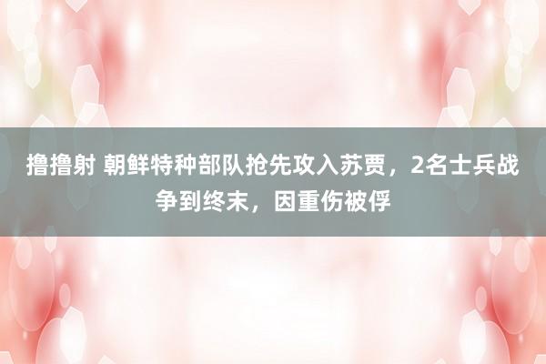 撸撸射 朝鲜特种部队抢先攻入苏贾，2名士兵战争到终末，因重伤被俘