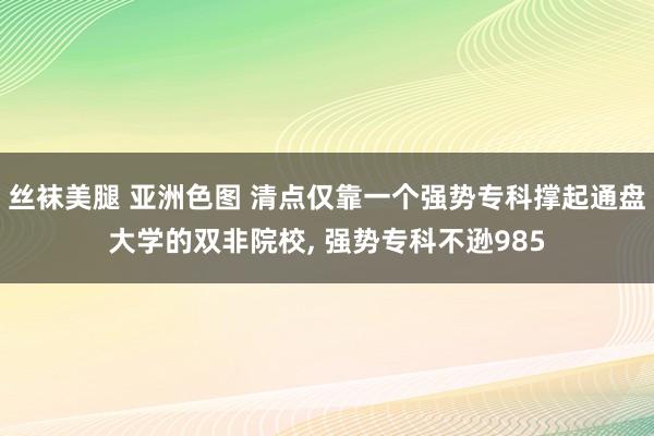 丝袜美腿 亚洲色图 清点仅靠一个强势专科撑起通盘大学的双非院校， 强势专科不逊985
