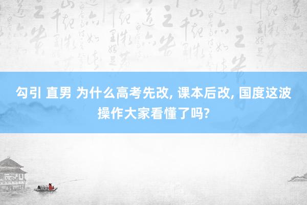 勾引 直男 为什么高考先改， 课本后改， 国度这波操作大家看懂了吗?