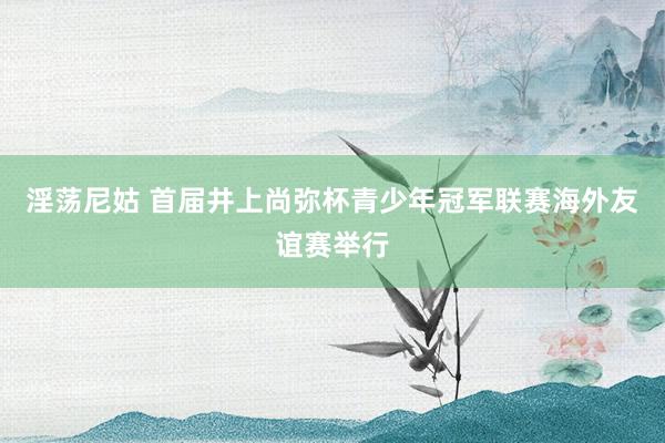 淫荡尼姑 首届井上尚弥杯青少年冠军联赛海外友谊赛举行