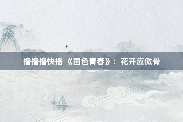 撸撸撸快播 《国色青春》：花开应傲骨